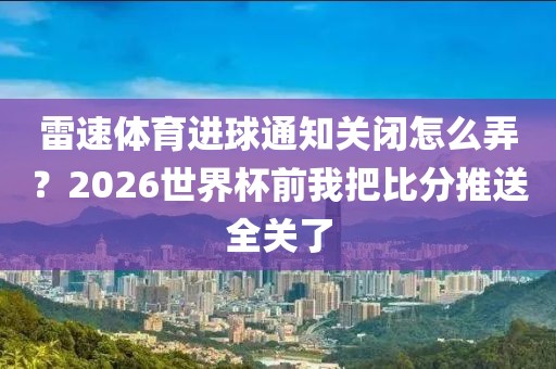 雷速体育进球通知关闭怎么弄？2026世界杯前我把比分推送全关了