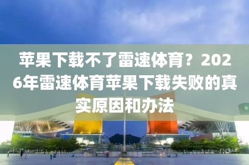 苹果下载不了雷速体育？2026年雷速体育苹果下载失败的真实原因和办法